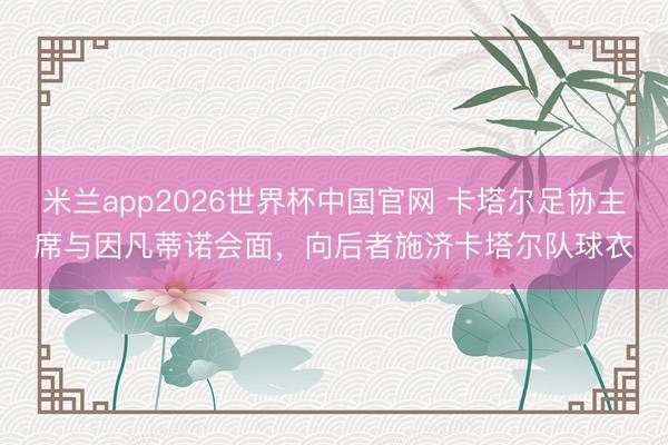米兰app2026世界杯中国官网 卡塔尔足协主席与因凡蒂诺会面，向后者施济卡塔尔队球衣