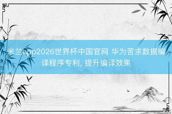 米兰app2026世界杯中国官网 华为苦求数据编译程序专利, 提升编译效果