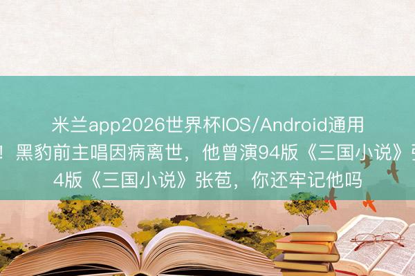 米兰app2026世界杯IOS/Android通用手机版下载 才54岁！黑豹前主唱因病离世，他曾演94版《三国小说》张苞，你还牢记他吗