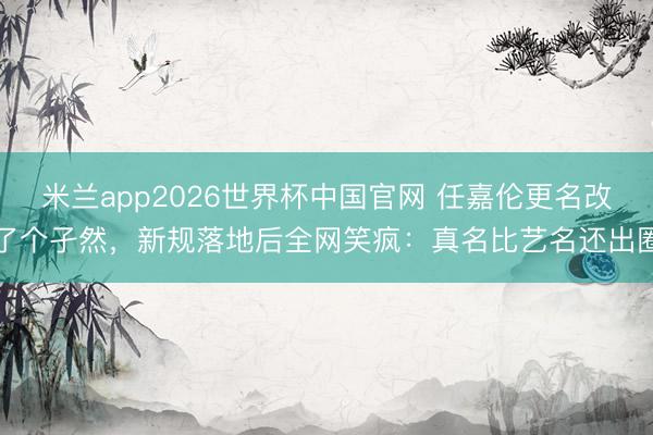 米兰app2026世界杯中国官网 任嘉伦更名改了个孑然，新规落地后全网笑疯：真名比艺名还出圈
