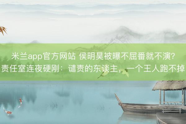 米兰app官方网站 侯明昊被曝不屈番就不演？责任室连夜硬刚：谴责的东谈主，一个王人跑不掉