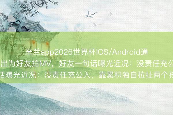米兰app2026世界杯IOS/Android通用手机版下载 安以轩荒废复出为好友拍MV，好友一句话曝光近况：没责任充公入，靠累积独自拉扯两个孩子