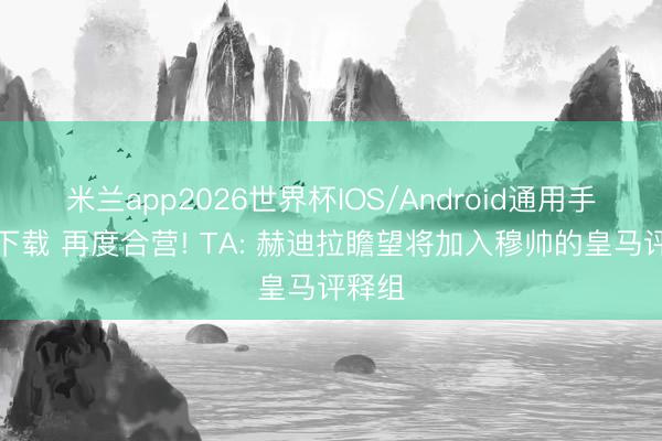 米兰app2026世界杯IOS/Android通用手机版下载 再度合营! TA: 赫迪拉瞻望将加入穆帅的皇马评释组