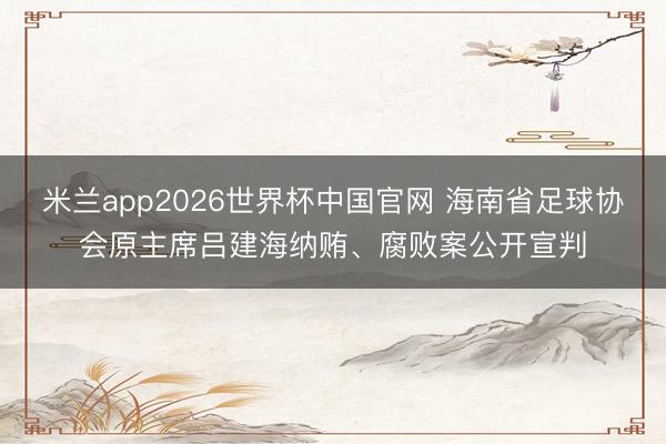米兰app2026世界杯中国官网 海南省足球协会原主席吕建海纳贿、腐败案公开宣判
