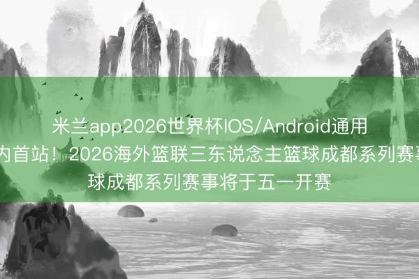 米兰app2026世界杯IOS/Android通用手机版下载 国内首站！2026海外篮联三东说念主篮球成都系列赛事将于五一开赛