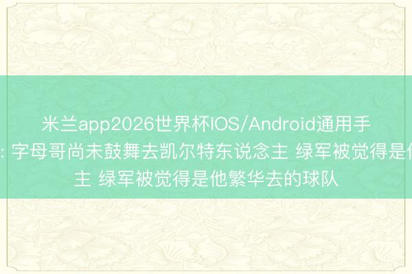 米兰app2026世界杯IOS/Android通用手机版下载 Stein: 字母哥尚未鼓舞去凯尔特东说念主 绿军被觉得是他繁华去的球队