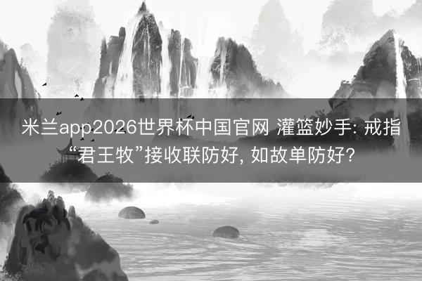 米兰app2026世界杯中国官网 灌篮妙手: 戒指“君王牧”接收联防好, 如故单防好?