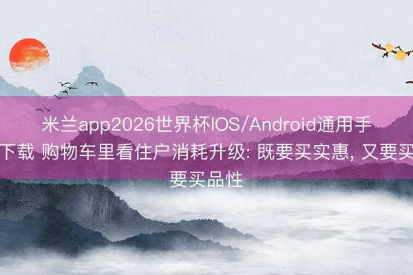 米兰app2026世界杯IOS/Android通用手机版下载 购物车里看住户消耗升级: 既要买实惠, 又要买品性