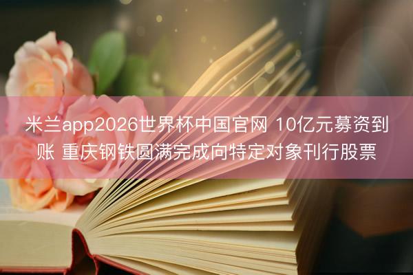 米兰app2026世界杯中国官网 10亿元募资到账 重庆钢铁圆满完成向特定对象刊行股票