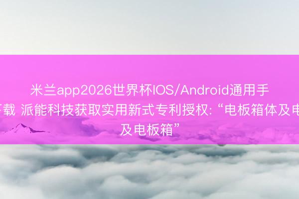 米兰app2026世界杯IOS/Android通用手机版下载 派能科技获取实用新式专利授权: “电板箱体及电板箱”