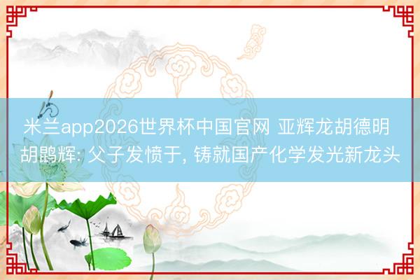 米兰app2026世界杯中国官网 亚辉龙胡德明 胡鹍辉: 父子发愤于, 铸就国产化学发光新龙头