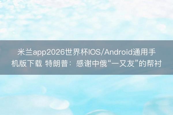 米兰app2026世界杯IOS/Android通用手机版下载 特朗普：感谢中俄“一又友”的帮衬