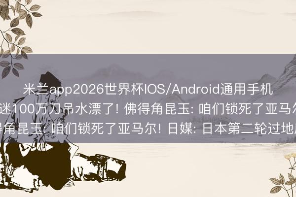 米兰app2026世界杯IOS/Android通用手机版下载 西班牙0-0， 某球迷100万刀吊水漂了! 佛得角昆玉: 咱们锁死了亚马尔! 日媒: 日本第二轮过地府