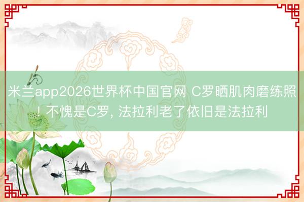 米兰app2026世界杯中国官网 C罗晒肌肉磨练照! 不愧是C罗, 法拉利老了依旧是法拉利