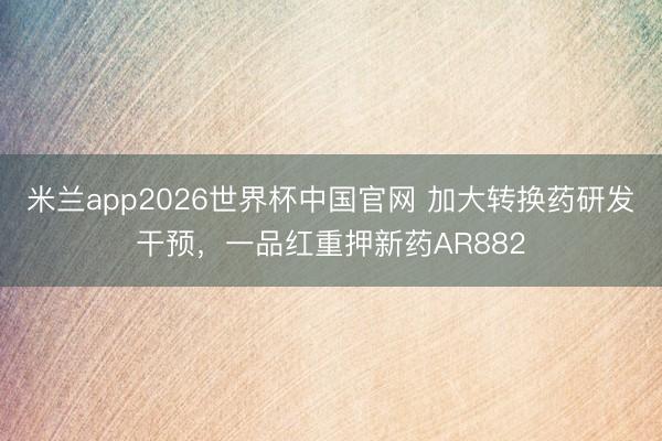 米兰app2026世界杯中国官网 加大转换药研发干预，一品红重押新药AR882
