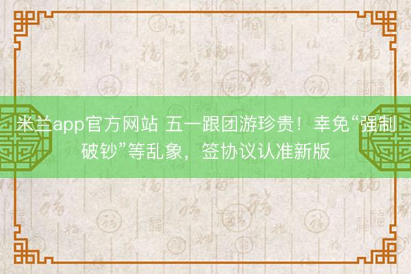 米兰app官方网站 五一跟团游珍贵！幸免“强制破钞”等乱象，签协议认准新版