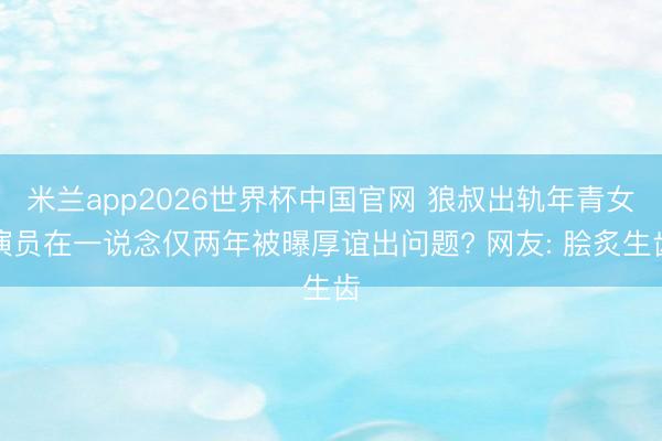 米兰app2026世界杯中国官网 狼叔出轨年青女演员在一说念仅两年被曝厚谊出问题? 网友: 脍炙生齿