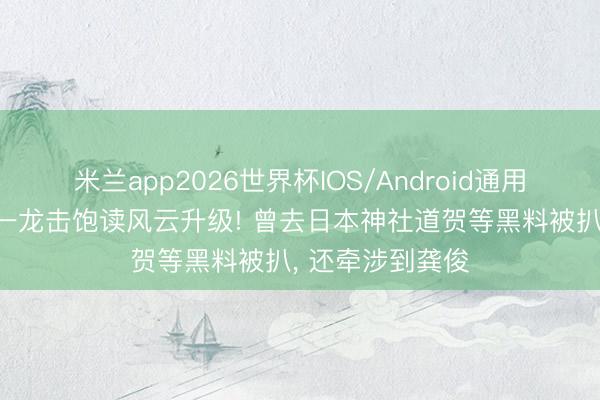 米兰app2026世界杯IOS/Android通用手机版下载 朱一龙击饱读风云升级! 曾去日本神社道贺等黑料被扒, 还牵涉到龚俊