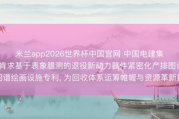 米兰app2026世界杯中国官网 中国电建集团贵阳勘察想象说合院肯求基于表象臆测的退役新动力器件紧密化产排图谱绘画设施专利， 为回收体系运筹帷幄与资源革新提供直不雅有筹划依据