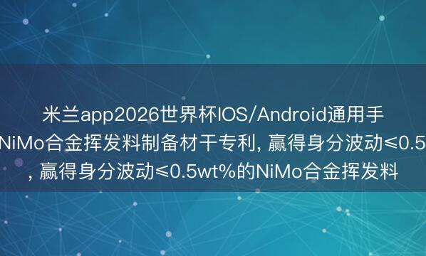 米兰app2026世界杯IOS/Android通用手机版下载 江丰电子苦求NiMo合金挥发料制备材干专利， 赢得身分波动≤0.5wt%的NiMo合金挥发料