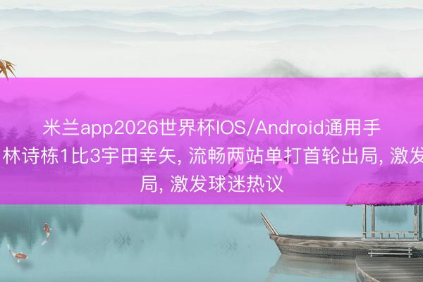 米兰app2026世界杯IOS/Android通用手机版下载 林诗栋1比3宇田幸矢, 流畅两站单打首轮出局, 激发球迷热议