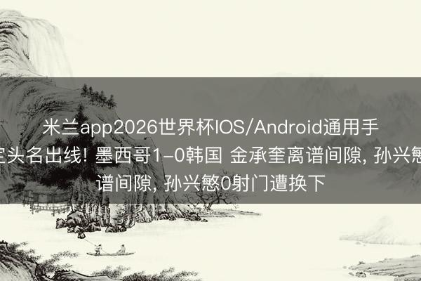 米兰app2026世界杯IOS/Android通用手机版下载 锁定头名出线! 墨西哥1-0韩国 金承奎离谱间隙, 孙兴慜0射门遭换下