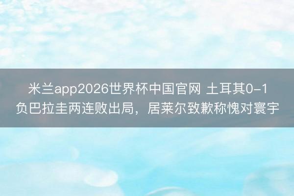 米兰app2026世界杯中国官网 土耳其0-1负巴拉圭两连败出局,居莱尔致歉称愧对寰宇
